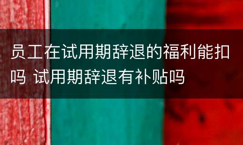 员工在试用期辞退的福利能扣吗 试用期辞退有补贴吗