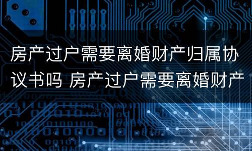 房产过户需要离婚财产归属协议书吗 房产过户需要离婚财产归属协议书吗有效吗
