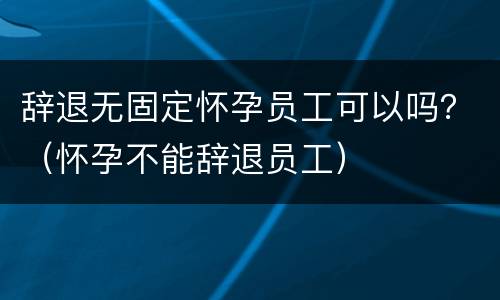 辞退无固定怀孕员工可以吗？（怀孕不能辞退员工）