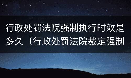 行政处罚法院强制执行时效是多久（行政处罚法院裁定强制执行后的执行时效）