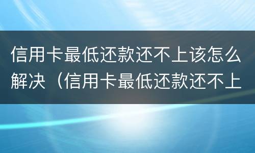 信用卡最低还款还不上该怎么解决（信用卡最低还款还不上该怎么解决呢）