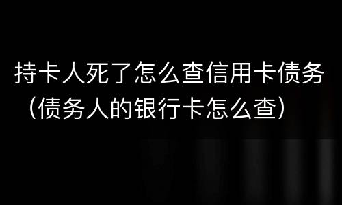 持卡人死了怎么查信用卡债务（债务人的银行卡怎么查）