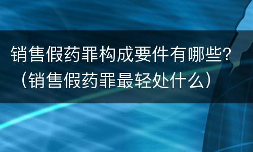 销售假药罪构成要件有哪些？（销售假药罪最轻处什么）