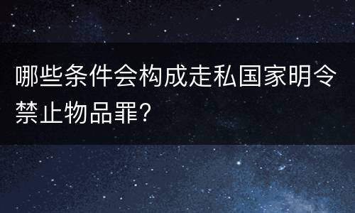 哪些条件会构成走私国家明令禁止物品罪?