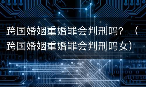 跨国婚姻重婚罪会判刑吗？（跨国婚姻重婚罪会判刑吗女）