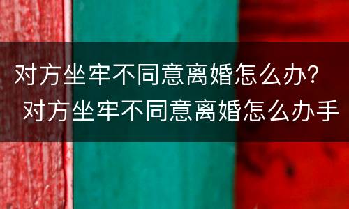 对方坐牢不同意离婚怎么办？ 对方坐牢不同意离婚怎么办手续