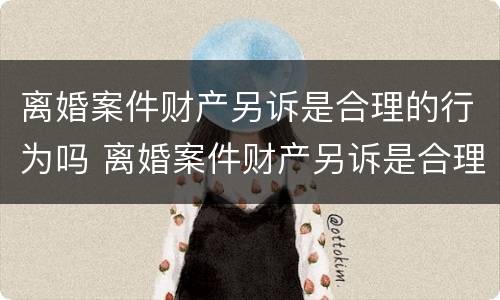 离婚案件财产另诉是合理的行为吗 离婚案件财产另诉是合理的行为吗怎么处理