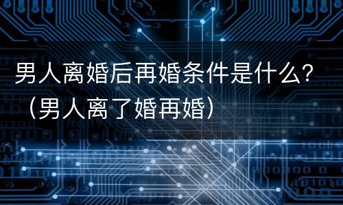 男人离婚后再婚条件是什么？（男人离了婚再婚）