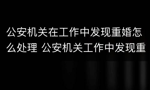 公安机关在工作中发现重婚怎么处理 公安机关工作中发现重婚罪