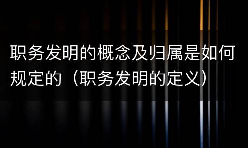 职务发明的概念及归属是如何规定的（职务发明的定义）