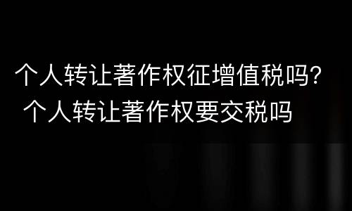 个人转让著作权征增值税吗？ 个人转让著作权要交税吗