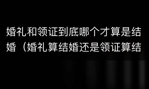 婚礼和领证到底哪个才算是结婚（婚礼算结婚还是领证算结婚）