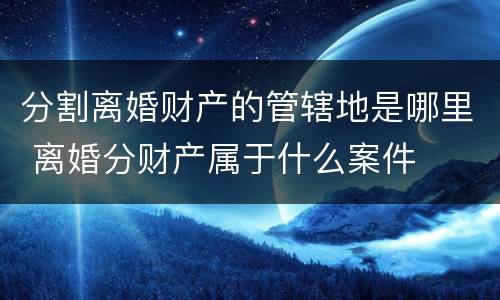 分割离婚财产的管辖地是哪里 离婚分财产属于什么案件
