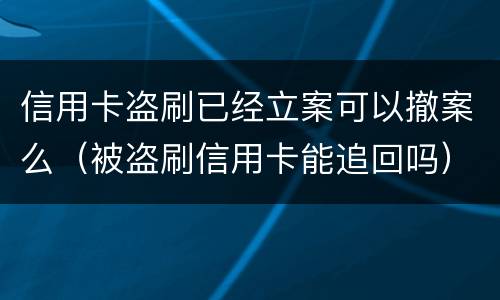 信用卡盗刷已经立案可以撤案么（被盗刷信用卡能追回吗）