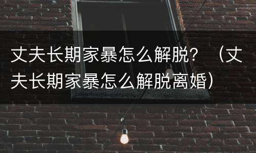 丈夫长期家暴怎么解脱？（丈夫长期家暴怎么解脱离婚）