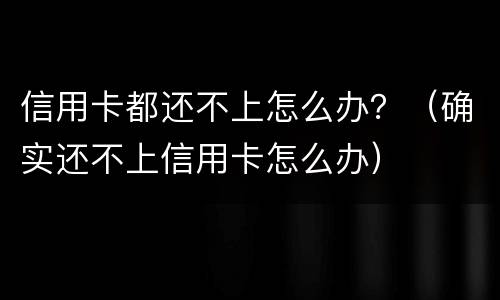 信用卡都还不上怎么办？（确实还不上信用卡怎么办）