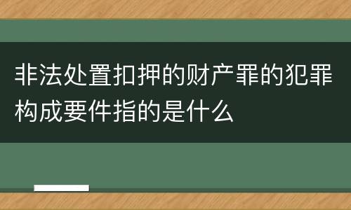 非法处置扣押的财产罪的犯罪构成要件指的是什么