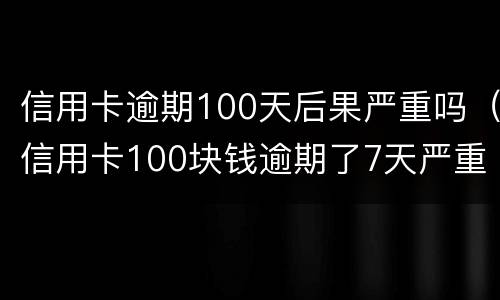 信用卡逾期100天后果严重吗（信用卡100块钱逾期了7天严重吗）