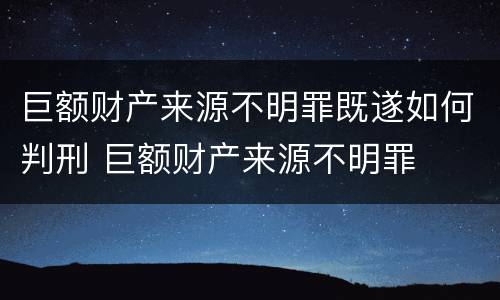 巨额财产来源不明罪既遂如何判刑 巨额财产来源不明罪