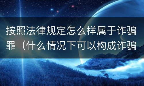 按照法律规定怎么样属于诈骗罪（什么情况下可以构成诈骗罪）
