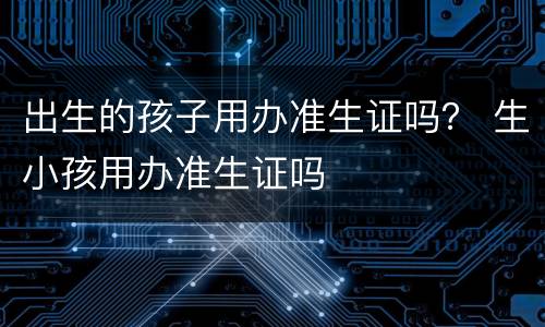 出生的孩子用办准生证吗？ 生小孩用办准生证吗