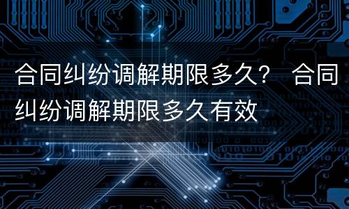 合同纠纷调解期限多久？ 合同纠纷调解期限多久有效
