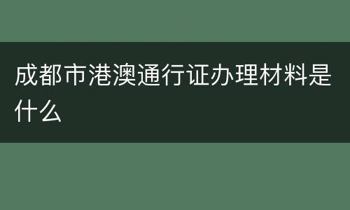 成都市港澳通行证办理材料是什么