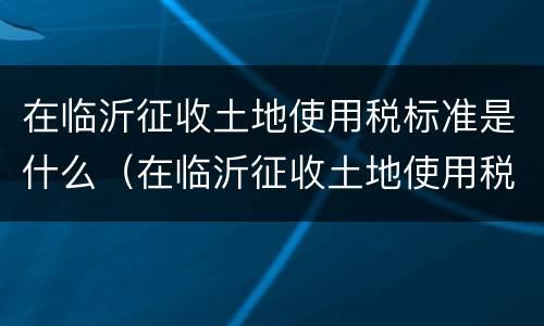在临沂征收土地使用税标准是什么（在临沂征收土地使用税标准是什么呢）