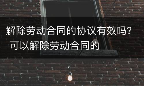 解除劳动合同的协议有效吗？ 可以解除劳动合同的