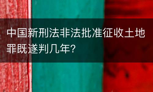 中国新刑法非法批准征收土地罪既遂判几年？