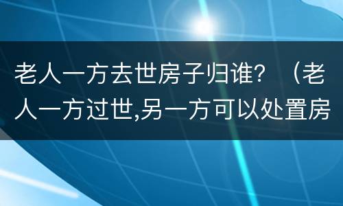 老人一方去世房子归谁？（老人一方过世,另一方可以处置房产吗）