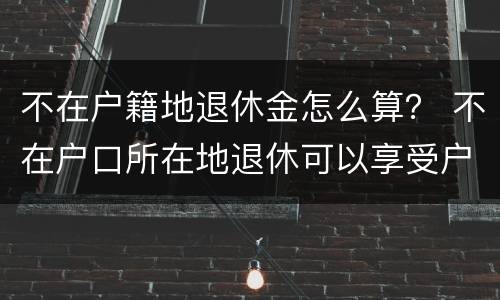 不在户籍地退休金怎么算？ 不在户口所在地退休可以享受户口所在地待遇