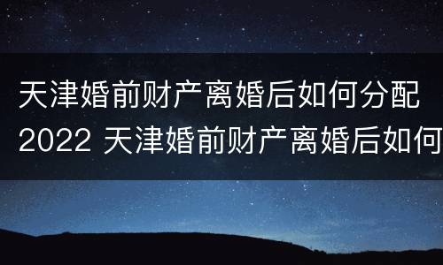 天津婚前财产离婚后如何分配2022 天津婚前财产离婚后如何分配2022年