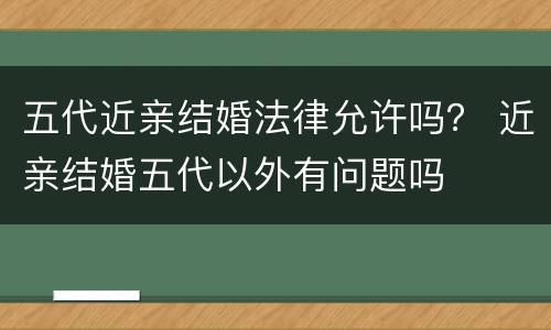 五代近亲结婚法律允许吗？ 近亲结婚五代以外有问题吗