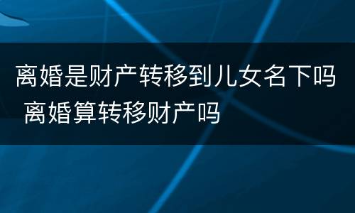 离婚是财产转移到儿女名下吗 离婚算转移财产吗