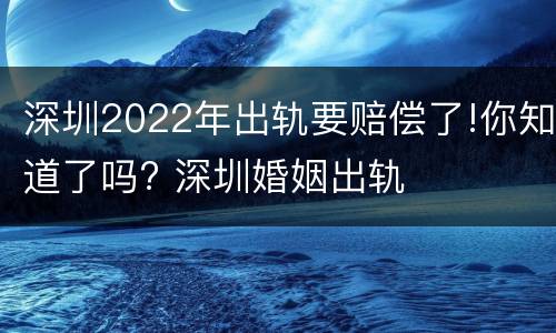 深圳2022年出轨要赔偿了!你知道了吗? 深圳婚姻出轨