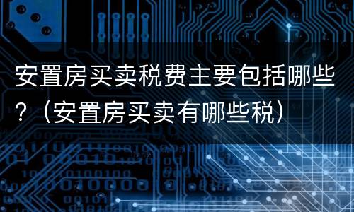 安置房买卖税费主要包括哪些?（安置房买卖有哪些税）