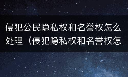 侵犯公民隐私权和名誉权怎么处理（侵犯隐私权和名誉权怎么处罚）