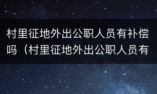 村里征地外出公职人员有补偿吗（村里征地外出公职人员有补偿吗怎么算）