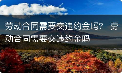 劳动合同需要交违约金吗？ 劳动合同需要交违约金吗