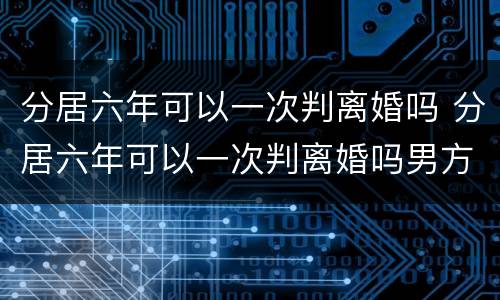 分居六年可以一次判离婚吗 分居六年可以一次判离婚吗男方