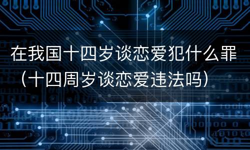 在我国十四岁谈恋爱犯什么罪（十四周岁谈恋爱违法吗）