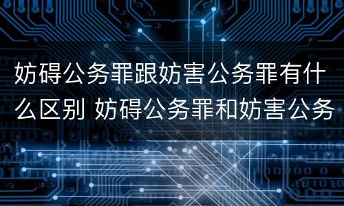 妨碍公务罪跟妨害公务罪有什么区别 妨碍公务罪和妨害公务罪哪个严重