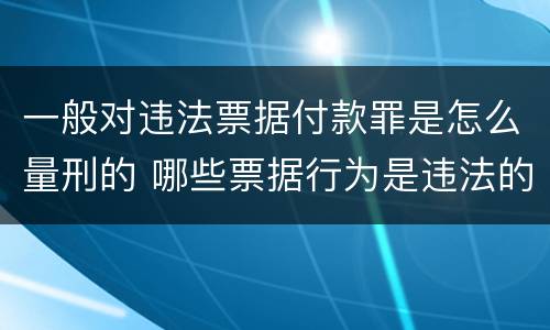 一般对违法票据付款罪是怎么量刑的 哪些票据行为是违法的