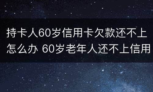 持卡人60岁信用卡欠款还不上怎么办 60岁老年人还不上信用卡怎么办