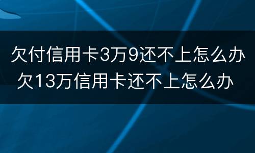 欠付信用卡3万9还不上怎么办 欠13万信用卡还不上怎么办