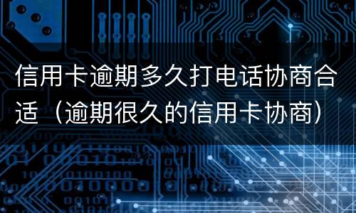 信用卡逾期多久打电话协商合适（逾期很久的信用卡协商）