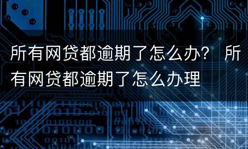 所有网贷都逾期了怎么办？ 所有网贷都逾期了怎么办理