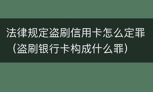 法律规定盗刷信用卡怎么定罪（盗刷银行卡构成什么罪）