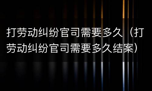打劳动纠纷官司需要多久（打劳动纠纷官司需要多久结案）